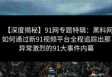【深度揭秘】91网专题特辑：黑料网如何通过新91视频平台全程追踪出那异常激烈的91大事件内幕