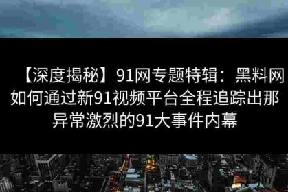 【深度揭秘】91网专题特辑：黑料网如何通过新91视频平台全程追踪出那异常激烈的91大事件内幕