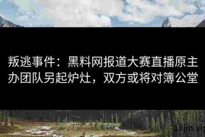 叛逃事件：黑料网报道大赛直播原主办团队另起炉灶，双方或将对簿公堂