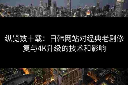 纵览数十载：日韩网站对经典老剧修复与4K升级的技术和影响