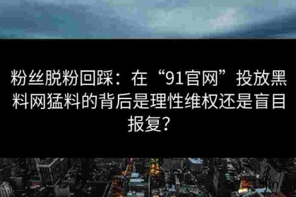 粉丝脱粉回踩：在“91官网”投放黑料网猛料的背后是理性维权还是盲目报复？
