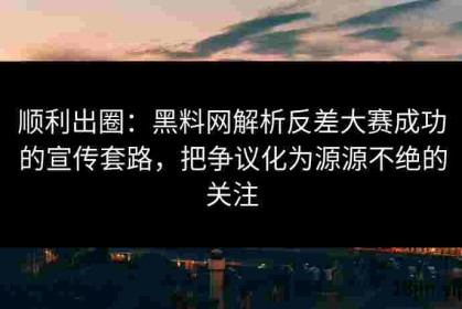 顺利出圈：黑料网解析反差大赛成功的宣传套路，把争议化为源源不绝的关注