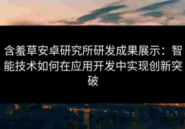含羞草安卓研究所研发成果展示：智能技术如何在应用开发中实现创新突破