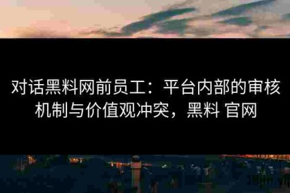 对话黑料网前员工：平台内部的审核机制与价值观冲突，黑料 官网
