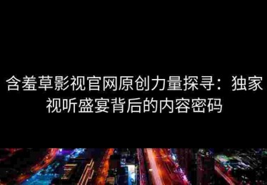 含羞草影视官网原创力量探寻：独家视听盛宴背后的内容密码