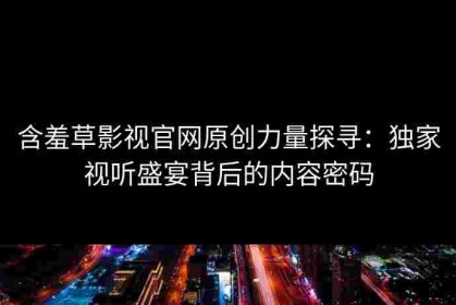 含羞草影视官网原创力量探寻：独家视听盛宴背后的内容密码