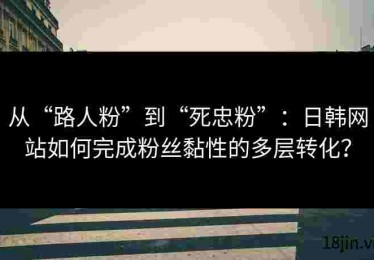 从“路人粉”到“死忠粉”：日韩网站如何完成粉丝黏性的多层转化？