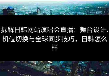拆解日韩网站演唱会直播：舞台设计、机位切换与全球同步技巧，日韩怎么样