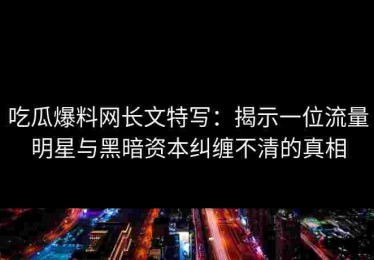 吃瓜爆料网长文特写：揭示一位流量明星与黑暗资本纠缠不清的真相