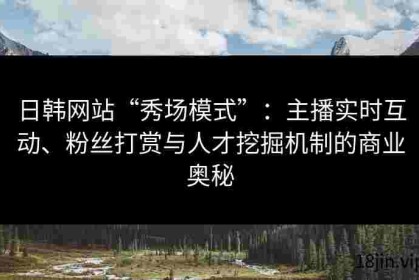 日韩网站“秀场模式”：主播实时互动、粉丝打赏与人才挖掘机制的商业奥秘