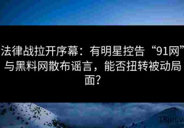 法律战拉开序幕：有明星控告“91网”与黑料网散布谣言，能否扭转被动局面？