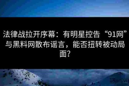 法律战拉开序幕：有明星控告“91网”与黑料网散布谣言，能否扭转被动局面？