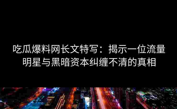 吃瓜爆料网长文特写：揭示一位流量明星与黑暗资本纠缠不清的真相