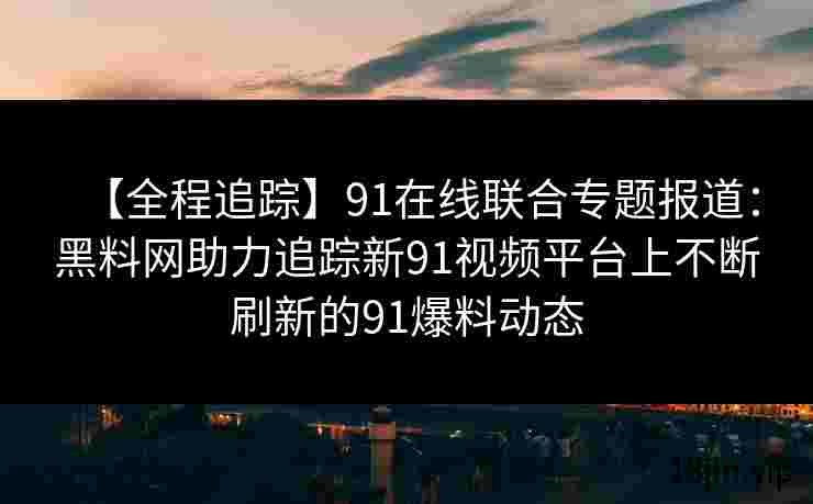 【全程追踪】91在线联合专题报道：黑料网助力追踪新91视频平台上不断刷新的91爆料动态