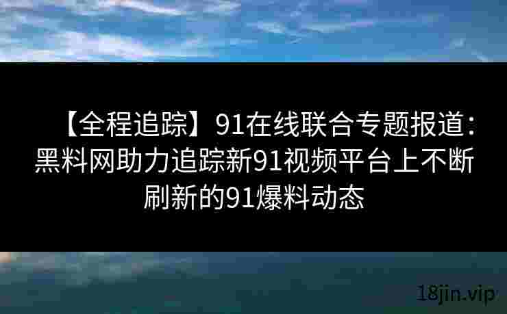 【全程追踪】91在线联合专题报道：黑料网助力追踪新91视频平台上不断刷新的91爆料动态