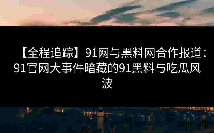 【全程追踪】91网与黑料网合作报道：91官网大事件暗藏的91黑料与吃瓜风波