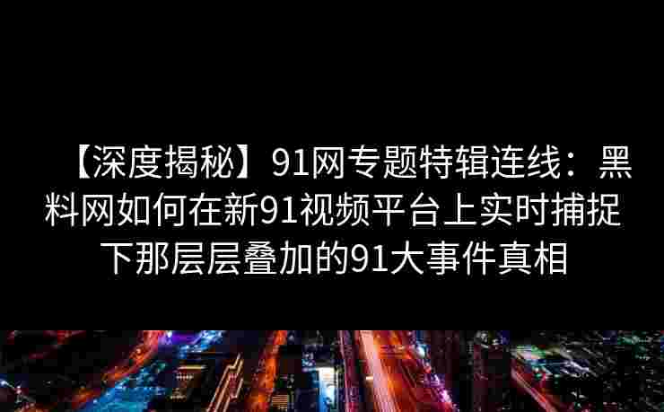 【深度揭秘】91网专题特辑连线：黑料网如何在新91视频平台上实时捕捉下那层层叠加的91大事件真相