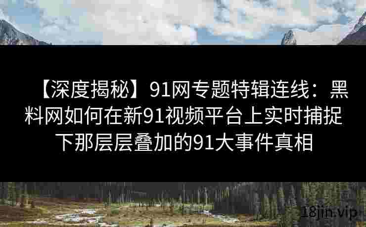 【深度揭秘】91网专题特辑连线：黑料网如何在新91视频平台上实时捕捉下那层层叠加的91大事件真相