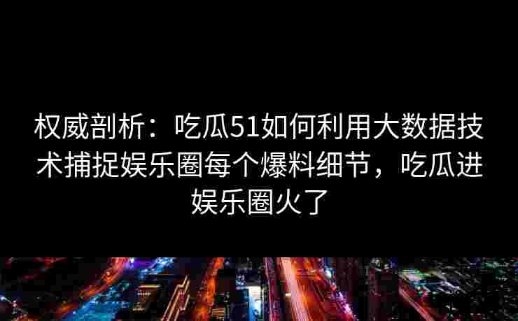 权威剖析：吃瓜51如何利用大数据技术捕捉娱乐圈每个爆料细节，吃瓜进娱乐圈火了