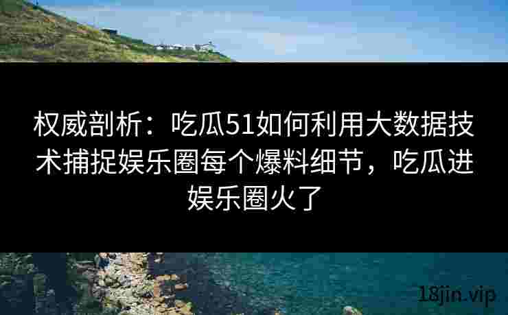 权威剖析：吃瓜51如何利用大数据技术捕捉娱乐圈每个爆料细节，吃瓜进娱乐圈火了