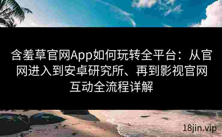 含羞草官网App如何玩转全平台：从官网进入到安卓研究所、再到影视官网互动全流程详解