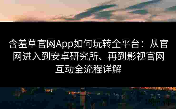 含羞草官网App如何玩转全平台：从官网进入到安卓研究所、再到影视官网互动全流程详解