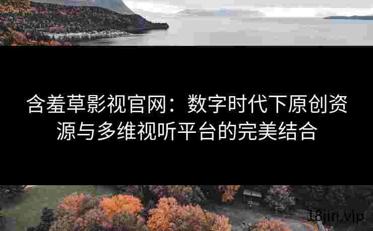 含羞草影视官网：数字时代下原创资源与多维视听平台的完美结合