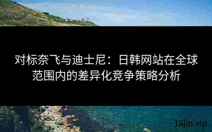 对标奈飞与迪士尼：日韩网站在全球范围内的差异化竞争策略分析