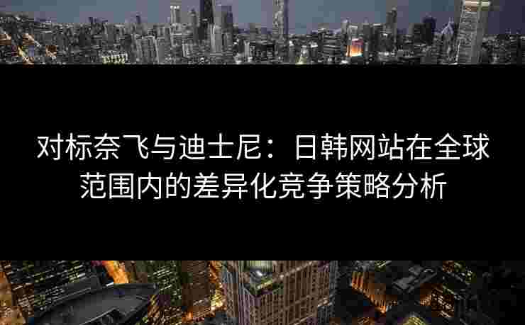 对标奈飞与迪士尼：日韩网站在全球范围内的差异化竞争策略分析