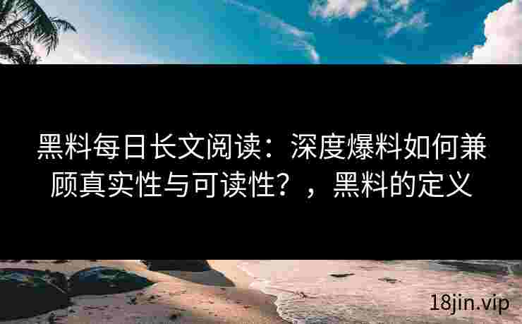 黑料每日长文阅读：深度爆料如何兼顾真实性与可读性？，黑料的定义
