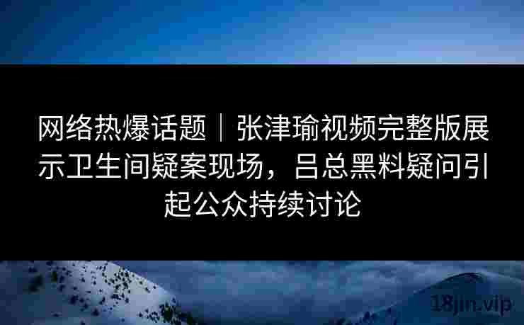 网络热爆话题｜张津瑜视频完整版展示卫生间疑案现场，吕总黑料疑问引起公众持续讨论