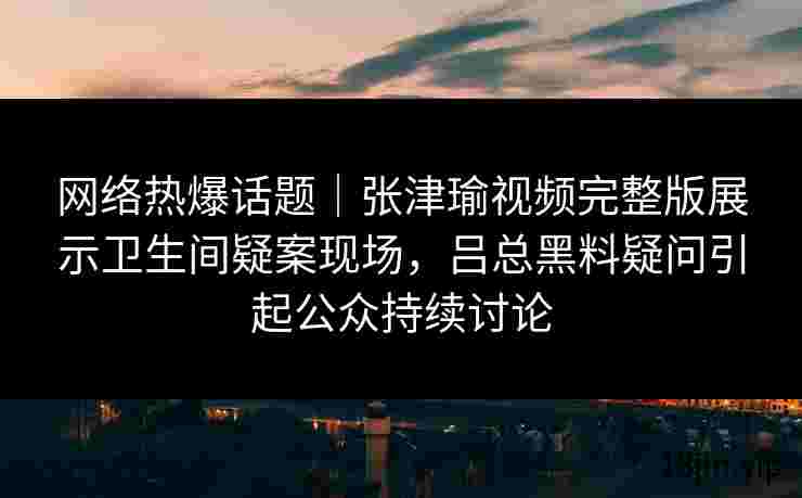 网络热爆话题｜张津瑜视频完整版展示卫生间疑案现场，吕总黑料疑问引起公众持续讨论