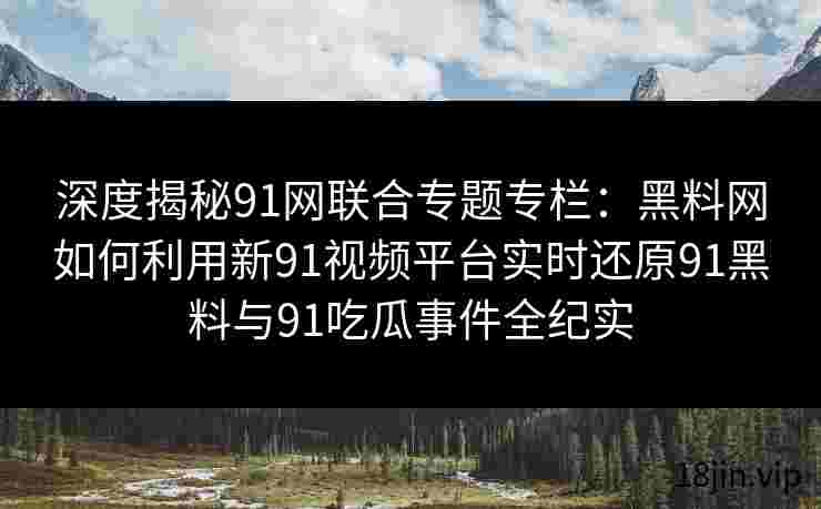 深度揭秘91网联合专题专栏：黑料网如何利用新91视频平台实时还原91黑料与91吃瓜事件全纪实