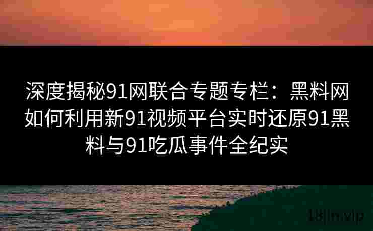 深度揭秘91网联合专题专栏：黑料网如何利用新91视频平台实时还原91黑料与91吃瓜事件全纪实