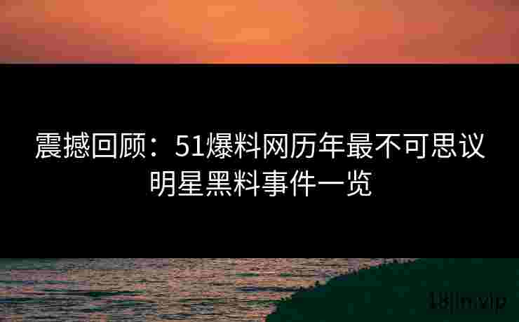 震撼回顾：51爆料网历年最不可思议明星黑料事件一览