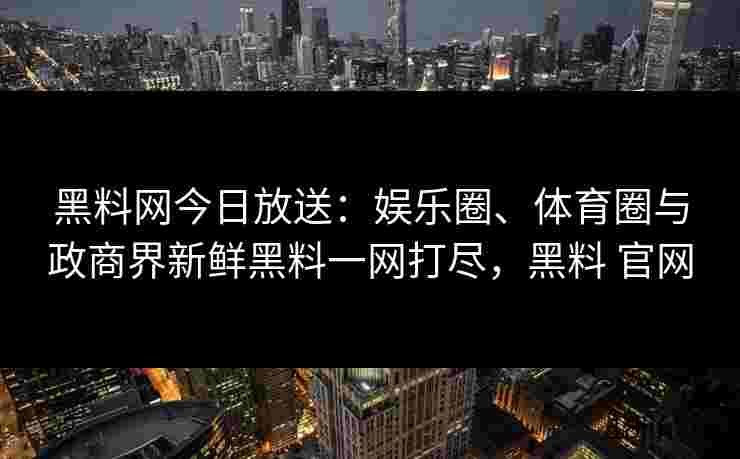 黑料网今日放送：娱乐圈、体育圈与政商界新鲜黑料一网打尽，黑料 官网