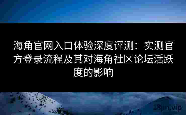 海角官网入口体验深度评测：实测官方登录流程及其对海角社区论坛活跃度的影响