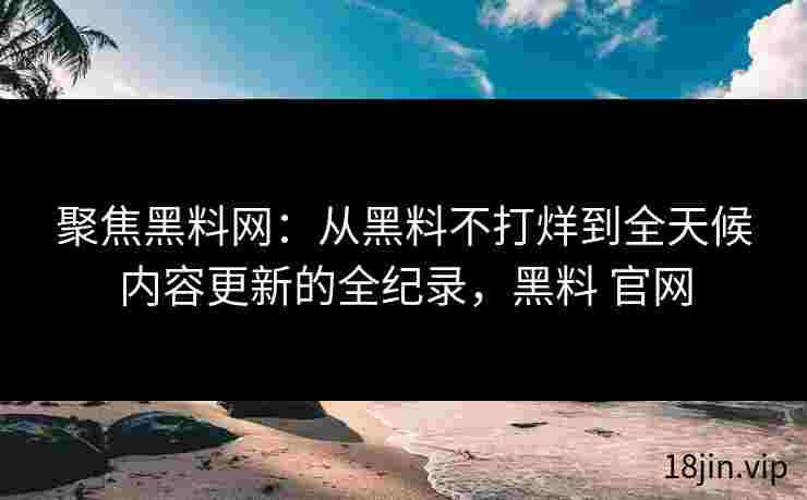 聚焦黑料网：从黑料不打烊到全天候内容更新的全纪录，黑料 官网