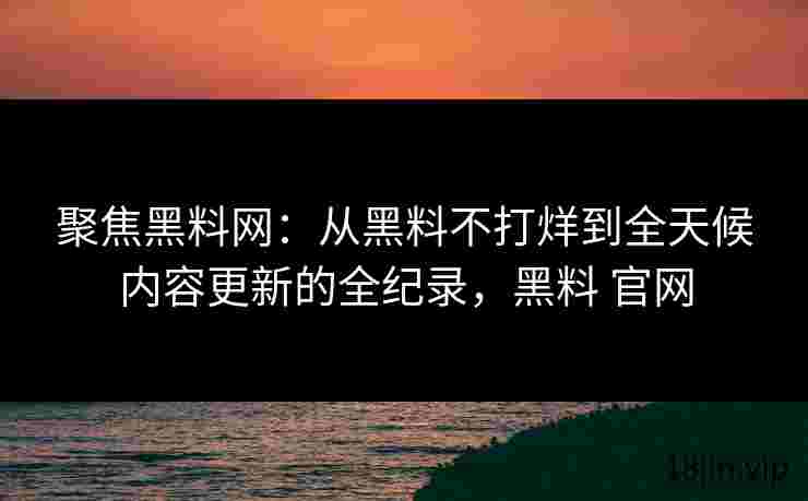 聚焦黑料网：从黑料不打烊到全天候内容更新的全纪录，黑料 官网