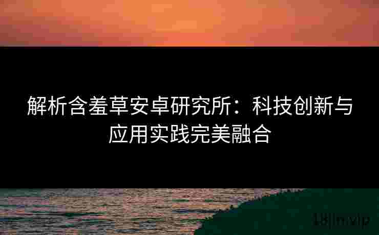 解析含羞草安卓研究所：科技创新与应用实践完美融合
