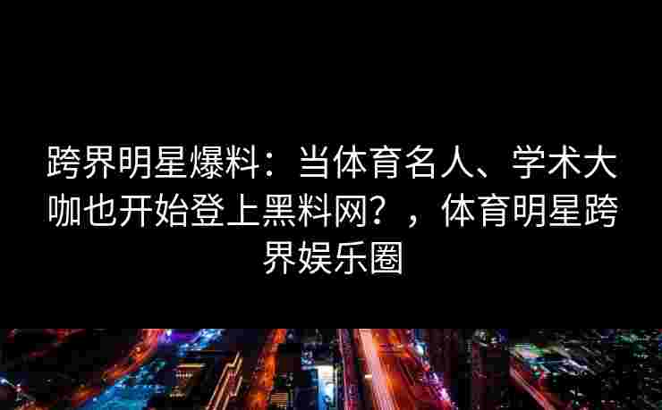 跨界明星爆料：当体育名人、学术大咖也开始登上黑料网？，体育明星跨界娱乐圈