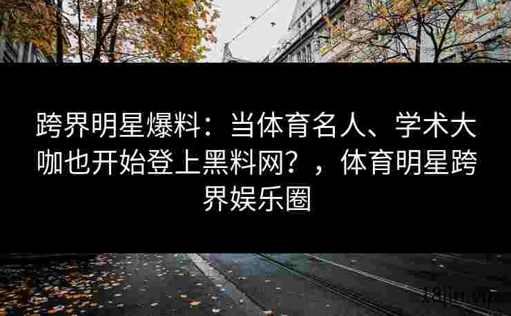 跨界明星爆料：当体育名人、学术大咖也开始登上黑料网？，体育明星跨界娱乐圈