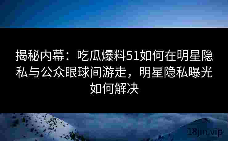 揭秘内幕：吃瓜爆料51如何在明星隐私与公众眼球间游走，明星隐私曝光如何解决