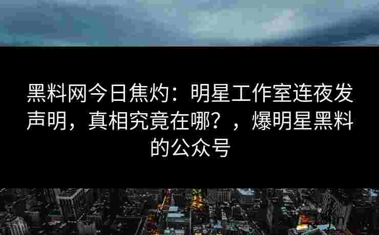 黑料网今日焦灼：明星工作室连夜发声明，真相究竟在哪？，爆明星黑料的公众号