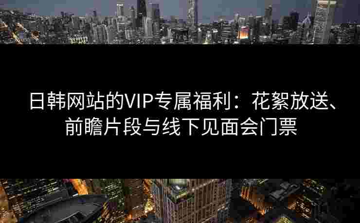 日韩网站的VIP专属福利：花絮放送、前瞻片段与线下见面会门票