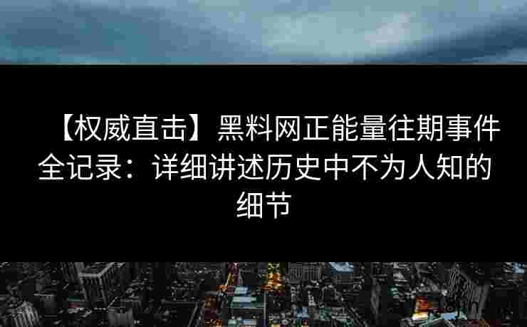 【权威直击】黑料网正能量往期事件全记录：详细讲述历史中不为人知的细节