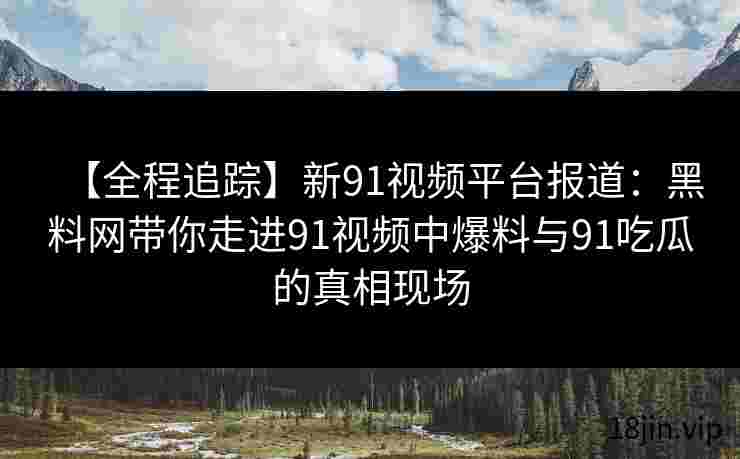 【全程追踪】新91视频平台报道：黑料网带你走进91视频中爆料与91吃瓜的真相现场