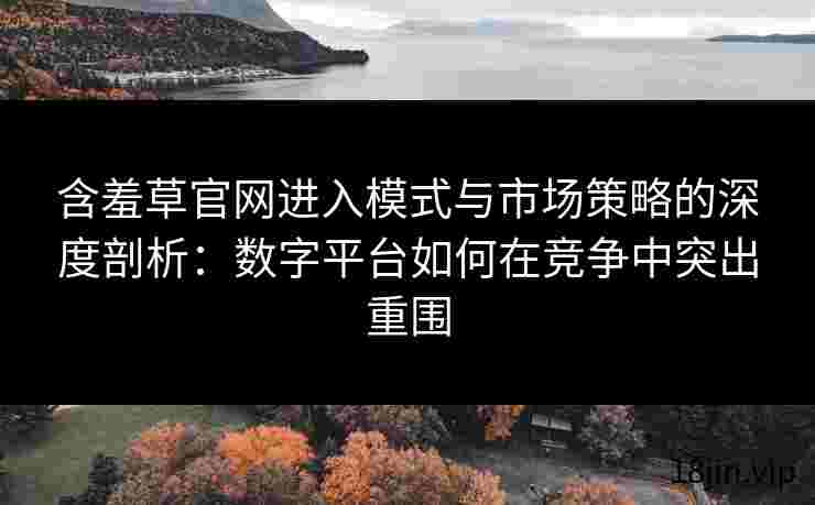 含羞草官网进入模式与市场策略的深度剖析：数字平台如何在竞争中突出重围