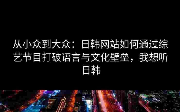 从小众到大众：日韩网站如何通过综艺节目打破语言与文化壁垒，我想听日韩