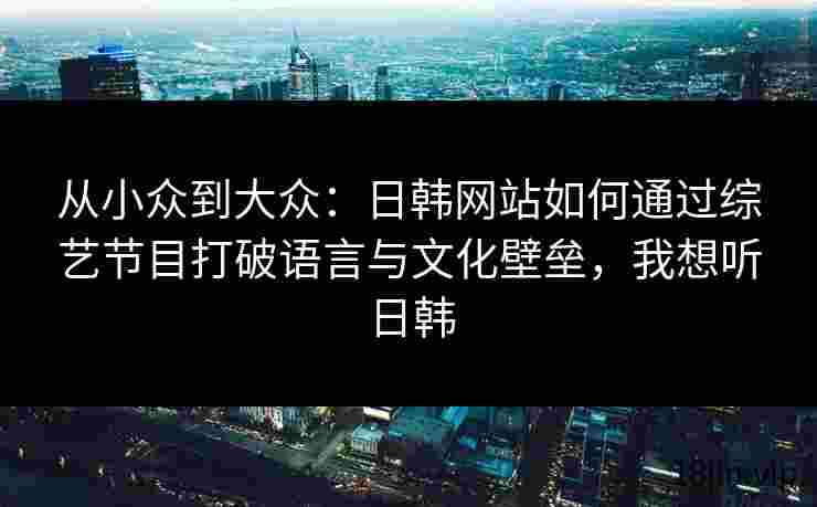 从小众到大众：日韩网站如何通过综艺节目打破语言与文化壁垒，我想听日韩
